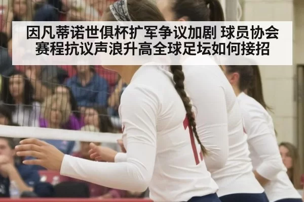 因凡蒂诺世俱杯扩军争议加剧 球员协会赛程抗议声浪升高全球足坛如何接招