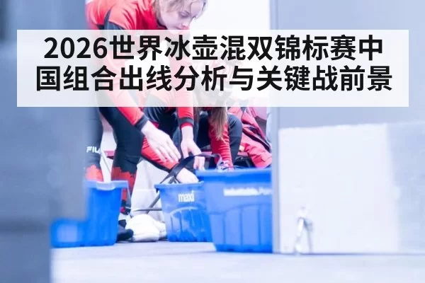 2026世界冰壶混双锦标赛中国组合出线分析与关键战前景